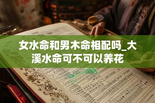 女水命和男木命相配吗_大溪水命可不可以养花 女水命和男木命相配吗_大溪水命可不可以养花