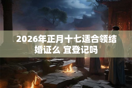 2026年正月十七适合领结婚证么 宜登记吗