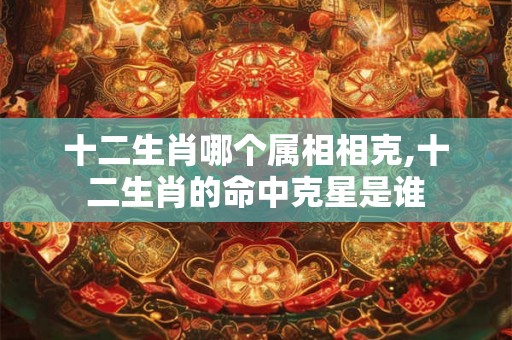 十二生肖哪个属相相克,十二生肖的命中克星是谁 十二生肖哪个属相相克,十二生肖的命中克星是谁