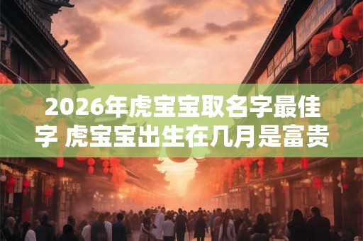 2026年虎宝宝取名字最佳字 虎宝宝出生在几月是富贵命 2026年虎宝宝取名字最佳字 虎宝宝出生在几月是富贵命