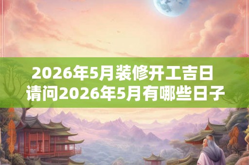 2026年5月装修开工吉日 请问2026年5月有哪些日子适合装修开工呢