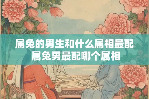 属兔的男生和什么属相最配 属兔男最配哪个属相