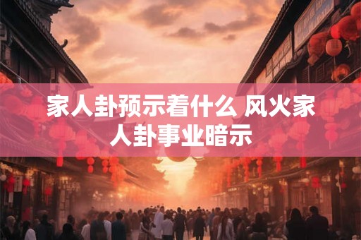 家人卦预示着什么 风火家人卦事业暗示