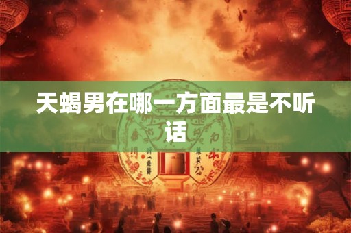天蝎男在哪一方面最是不听话