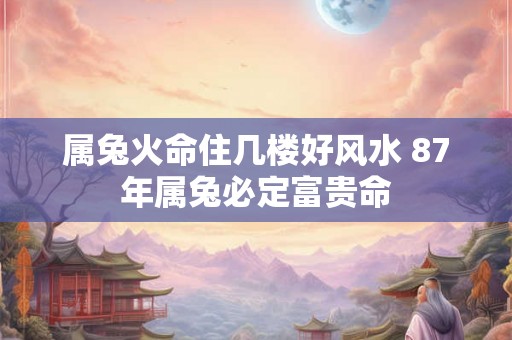 属兔火命住几楼好风水 87年属兔必定富贵命 属兔火命住几楼好风水 87年属兔必定富贵命