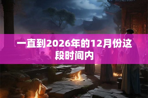 一直到2026年的12月份这段时间内