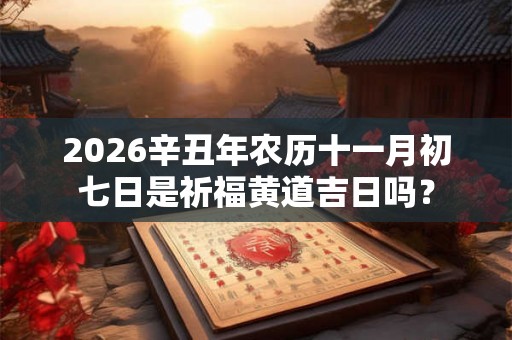 2026辛丑年农历十一月初七日是祈福黄道吉日吗？