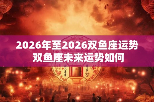2026年至2026双鱼座运势 双鱼座未来运势如何