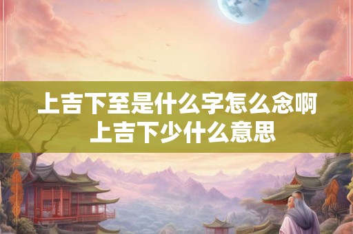 上吉下至是什么字怎么念啊 上吉下少什么意思 上吉下至是什么字怎么念啊 上吉下少什么意思