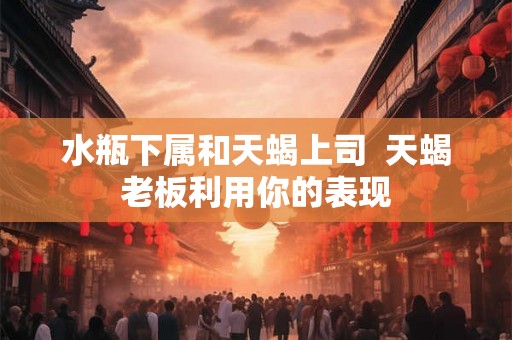 水瓶下属和天蝎上司  天蝎老板利用你的表现