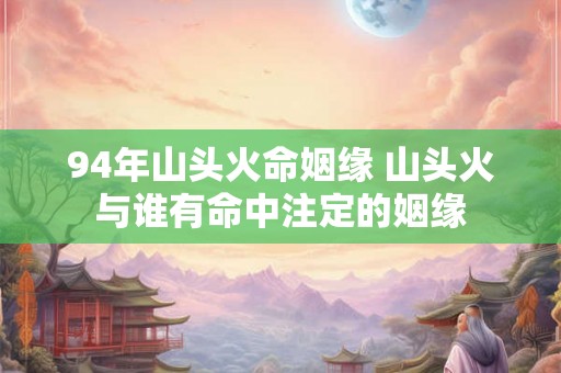 94年山头火命姻缘 山头火与谁有命中注定的姻缘 94年山头火命姻缘 山头火与谁有命中注定的姻缘