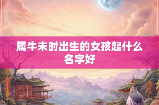 属牛未时出生的女孩起什么名字好 属牛未时出生的女孩起什么名字好