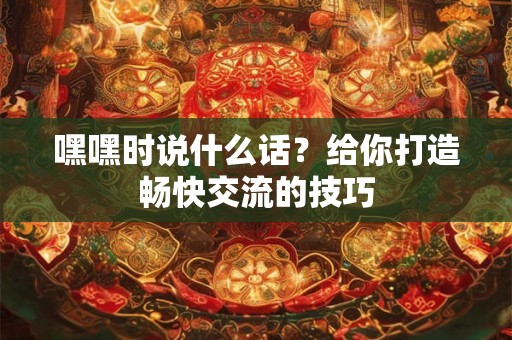 嘿嘿时说什么话？给你打造畅快交流的技巧