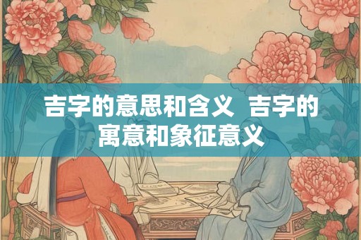 吉字的意思和含义  吉字的寓意和象征意义