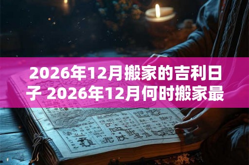 2026年12月搬家的吉利日子 2026年12月何时搬家最吉利