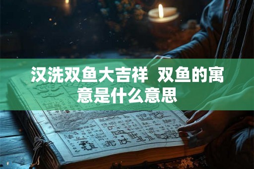 汉洗双鱼大吉祥 双鱼的寓意是什么意思 汉洗双鱼大吉祥 双鱼的寓意是什么意思