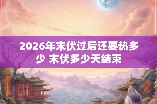 2026年末伏过后还要热多少 末伏多少天结束 2026年末伏过后还要热多少 末伏多少天结束