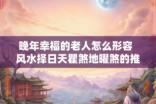 晚年幸福的老人怎么形容 风水择日天瞿煞地曜煞的推算 晚年幸福的老人怎么形容 风水择日天瞿煞地曜煞的推算