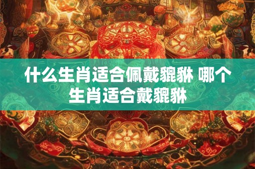 什么生肖适合佩戴貔貅 哪个生肖适合戴貔貅