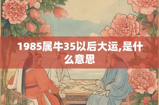 1985属牛35以后大运,是什么意思 1985属牛35以后大运,是什么意思