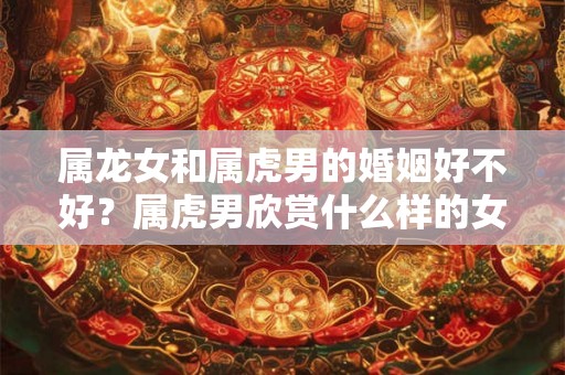 属龙女和属虎男的婚姻好不好?属虎男欣赏什么样的女性? 属龙女和属虎男的婚姻好不好?属虎男欣赏什么样的女性?