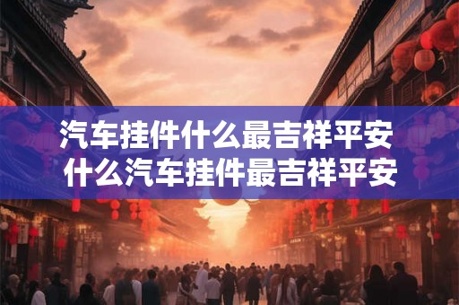 汽车挂件什么最吉祥平安 什么汽车挂件最吉祥平安 汽车挂件什么最吉祥平安 什么汽车挂件最吉祥平安