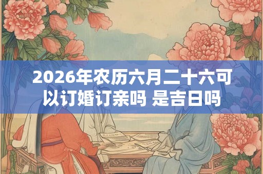 2026年农历六月二十六可以订婚订亲吗 是吉日吗 2026年农历六月二十六可以订婚订亲吗 是吉日吗