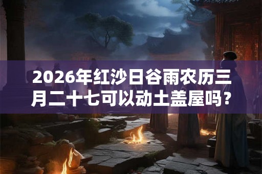 2026年红沙日谷雨农历三月二十七可以动土盖屋吗？动土禁忌日子