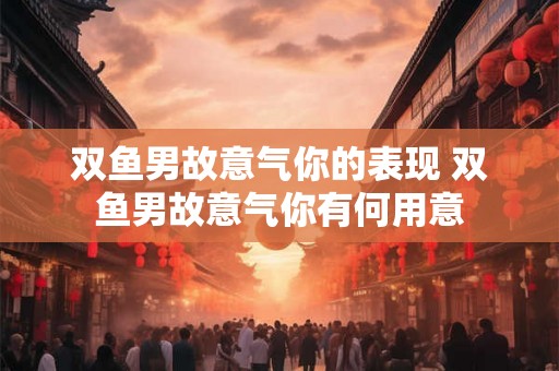 双鱼男故意气你的表现 双鱼男故意气你有何用意