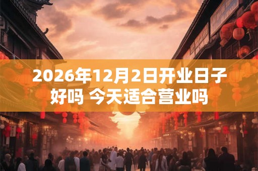 2026年12月2日开业日子好吗 今天适合营业吗