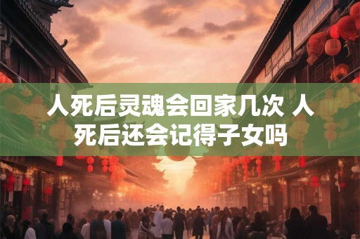 人死后灵魂会回家几次 人死后还会记得子女吗