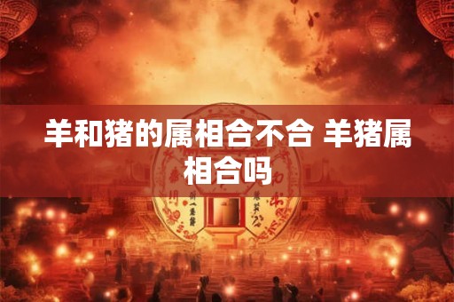 羊和猪的属相合不合 羊猪属相合吗