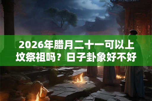 2026年腊月二十一可以上坟祭祖吗？日子卦象好不好？