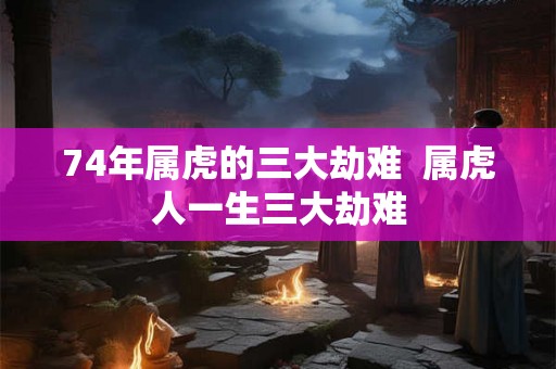 74年属虎的三大劫难  属虎人一生三大劫难