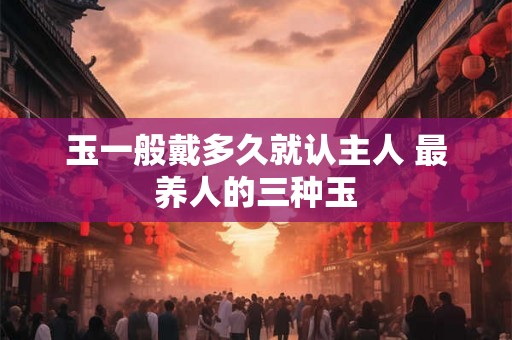 玉一般戴多久就认主人 最养人的三种玉