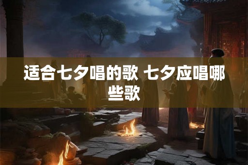 适合七夕唱的歌 七夕应唱哪些歌 适合七夕唱的歌 七夕应唱哪些歌