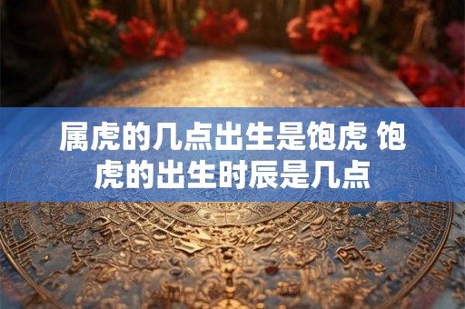 属虎的几点出生是饱虎 饱虎的出生时辰是几点