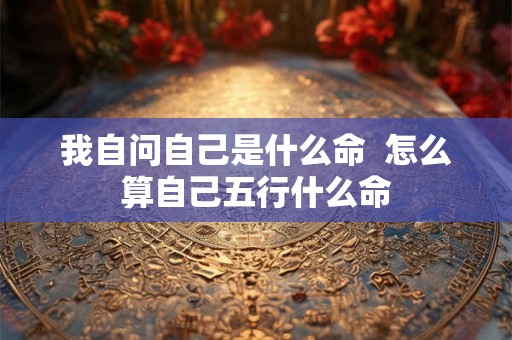 我自问自己是什么命  怎么算自己五行什么命