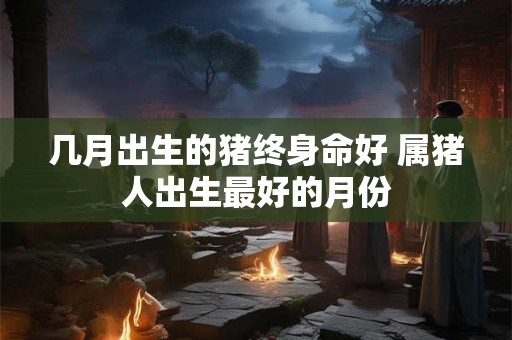 几月出生的猪终身命好 属猪人出生最好的月份