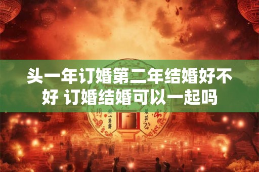 头一年订婚第二年结婚好不好 订婚结婚可以一起吗