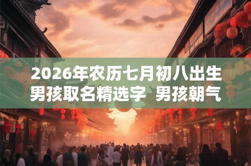 2026年农历七月初八出生男孩取名精选字 男孩朝气蓬勃的名字 2026年农历七月初八出生男孩取名精选字 男孩朝气蓬勃的名字
