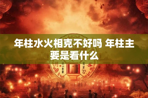 年柱水火相克不好吗 年柱主要是看什么 年柱水火相克不好吗 年柱主要是看什么