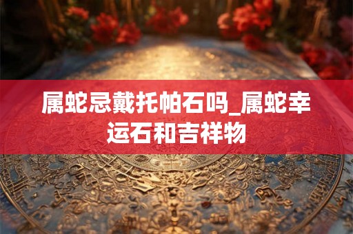 属蛇忌戴托帕石吗_属蛇幸运石和吉祥物