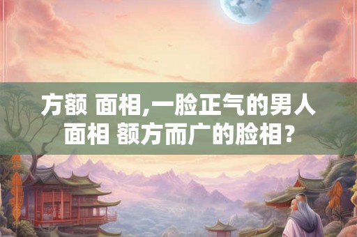 方额 面相,一脸正气的男人面相 额方而广的脸相？
