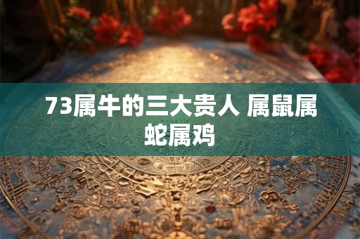 73属牛的三大贵人 属鼠属蛇属鸡