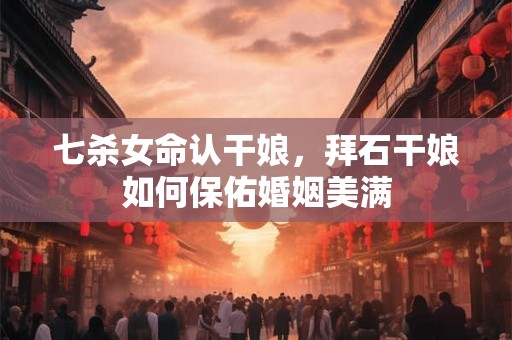 七杀女命认干娘，拜石干娘如何保佑婚姻美满