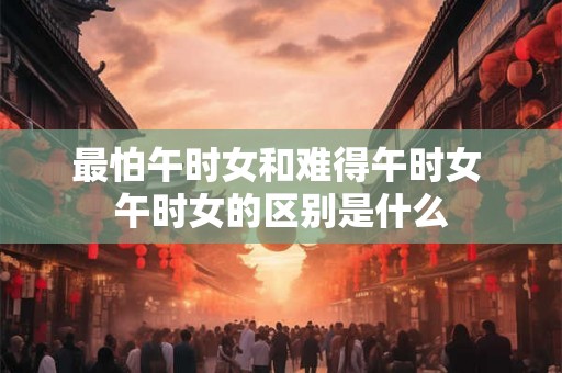 最怕午时女和难得午时女 午时女的区别是什么 最怕午时女和难得午时女 午时女的区别是什么