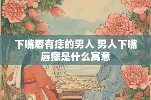 下嘴唇有痣的男人 男人下嘴唇痣是什么寓意 下嘴唇有痣的男人 男人下嘴唇痣是什么寓意