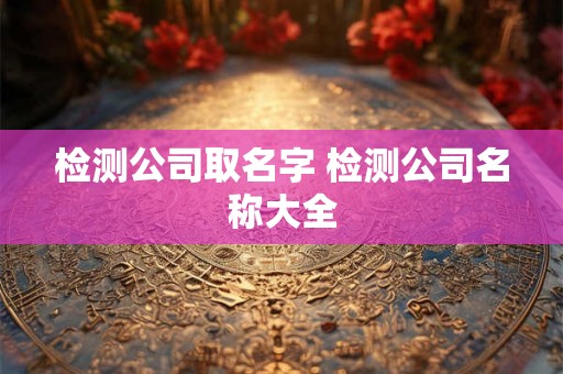 检测公司取名字 检测公司名称大全