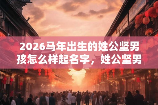 2026马年出生的姓公坚男孩怎么样起名字，姓公坚男孩好名推荐